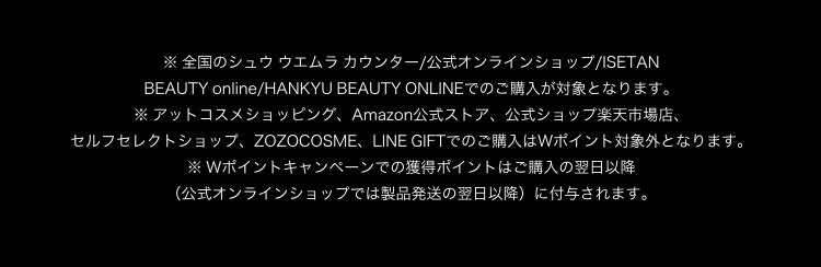 ※ 全国のシュウ ウエムラ カウンター/公式オンラインショップ/ISETAN                       BEAUTY online/HANKYU BEAUTY ONLINEでのご購入が対象となります。                       ※ アットコスメショッピング、Amazon公式ストア、公式ショップ楽天市場店、                       セルフセレクトショップ、ZOZOCOSME、LINE GIFTでのご購入はWポイント対象外となります。                       ※ Wポイントキャンペーンでの獲得ポイントはご購入の翌日以降                       （公式オンラインショップでは製品発送の翌日以降）に付与されます。