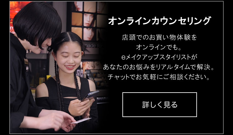 オンラインカウンセリング                       店頭でのお買い物体験を                       オンラインでも。                       eメイクアップスタイリストが                       あなたのお悩みをリアルタイムで解決。                       チャットでお気軽にご相談ください。                       詳しく見る                       