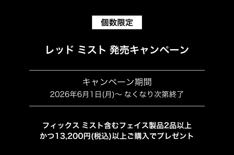 個数限定                       レッド ミスト 発売キャンペーン                       キャンペーン期間                       2026年6月1日(月)～ なくなり次第終了                       フィックス ミスト含むフェイス製品2品以上                       かつ13,200円(税込)以上ご購入でプレゼント