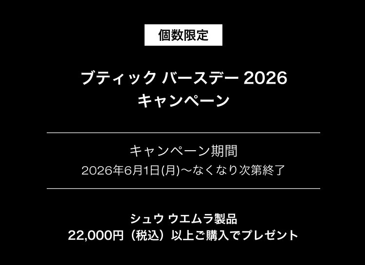 個数限定                       ブティック バースデー 2026                       キャンペーン                       キャンペーン期間                       2026年6月1日(月)～なくなり次第終了                       シュウ ウエムラ製品                       22,000円（税込）以上ご購入でプレゼント