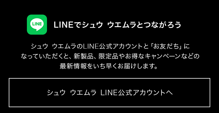 LINEでシュウ ウエムラとつながろう  シュウ ウエムラのLINE公式アカウントと「お友だち」に なっていただくと、新製品、限定品やお得なキャンペーンなどの 最新情報をいち早くお届けします。  シュウ ウエムラ LINE公式アカウントへ