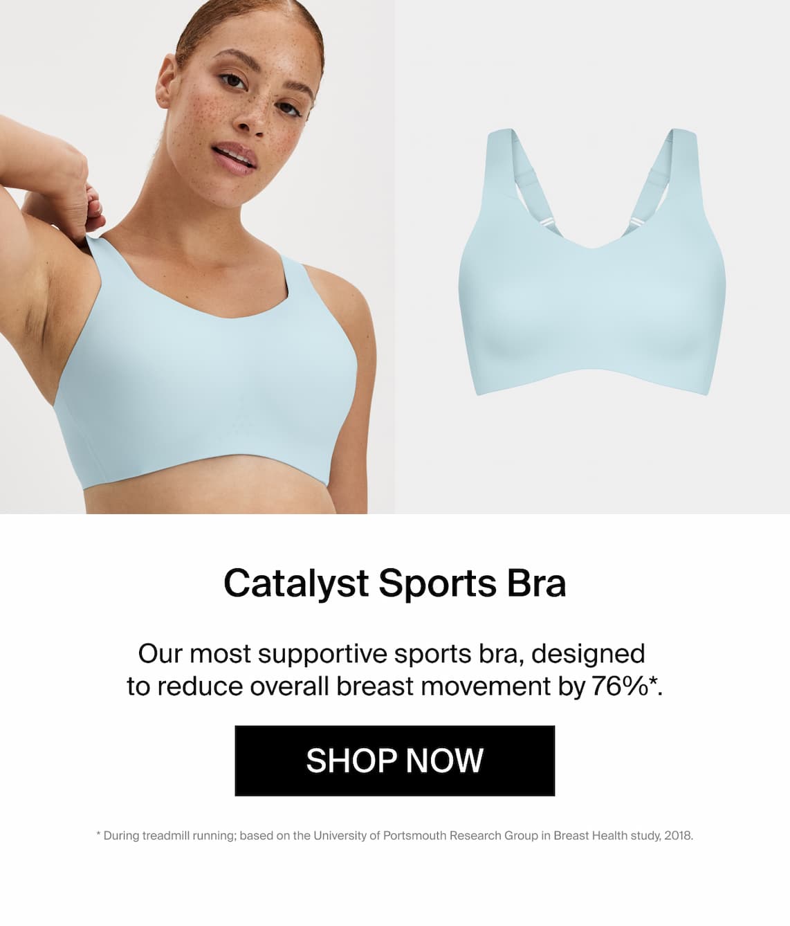 Catalyst Sports Bra. Our most supportive sports bra, designed to reduce overall breast movement by 76%*. Shop Now * during treadmill running; based on portsmouth research group in breast health study 2018