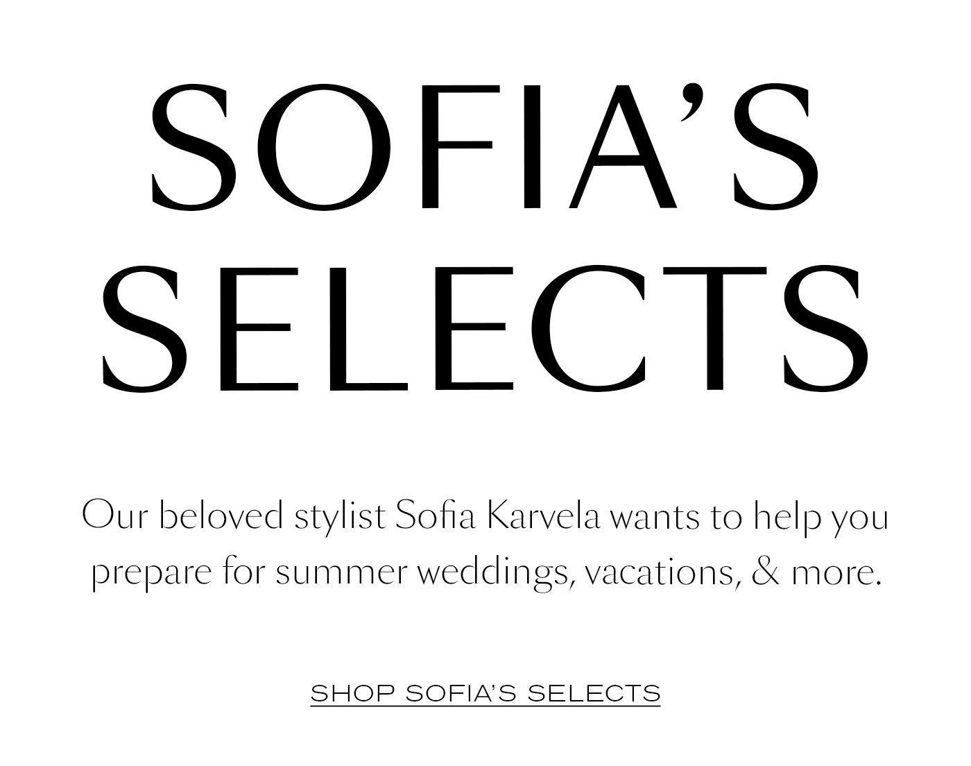 Sofia’s Selects  Our beloved stylist Sofia Karvela wants to help you prepare for summer weddings, vacations, & more. SHOP SOFIA'S SELECTS