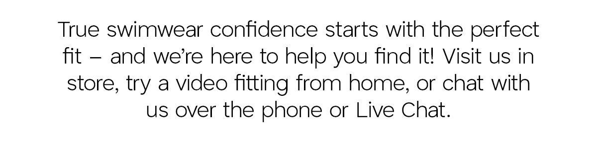 True swimwear confidence starts with the perfect fit - and we're here to help you find it! Visit us in store, try a video fitting from home, or chat with us over the phone or Live Chat.