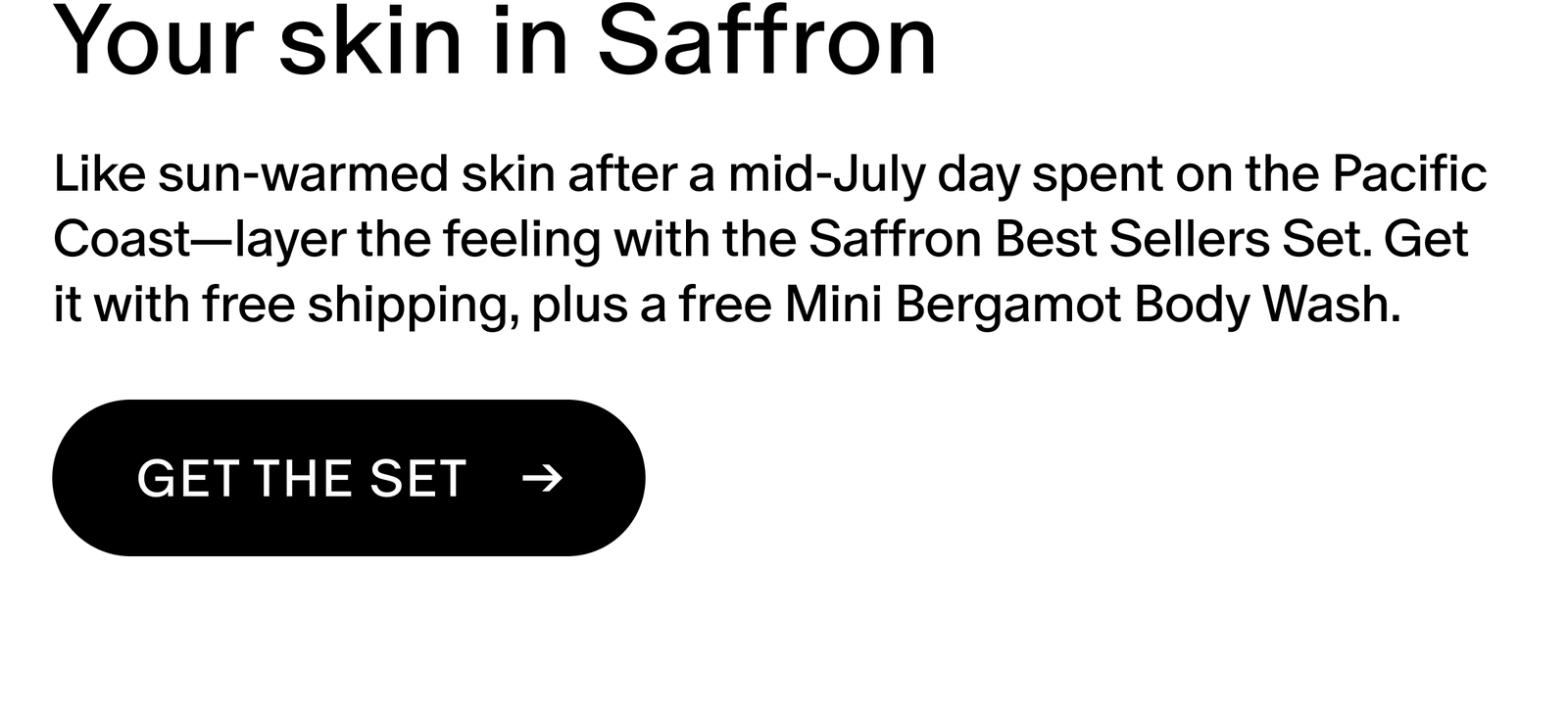 Like sun-warmed skin after a mid-July day spent on the Pacific Coast: layer the feeling with the Saffron Best Sellers Set. Get it with free shipping, plus a free Mini Bergamot Body Wash.