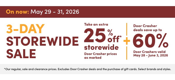 3-Day Storewide Sale. On now: May 29 – 31, 2026. Take an extra 25% off* storewide. Door Crasher prices as marked. +Door Crasher deals save up to 60%. Door Crashers valid May 28 – June 3, 2026. *Our regular, sale and clearance prices. Excludes Door Crasher deals and the purchase of gift cards. Select brands and styles