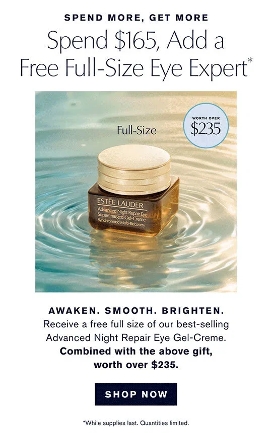 SPEND MORE, GET MORE | Spend $165, Add a | Free Full-Size Eye Expert* | Full-Size | WORTH OVER $235 | AWAKEN. SMOOTH. BRIGHTEN. | Receive a free full size of our best-selling | Advanced Night Repair Eye Gel-Creme. | Combined with the above gift, worth over $235. | SHOP NOW | *While supplies last. Quantities limited.