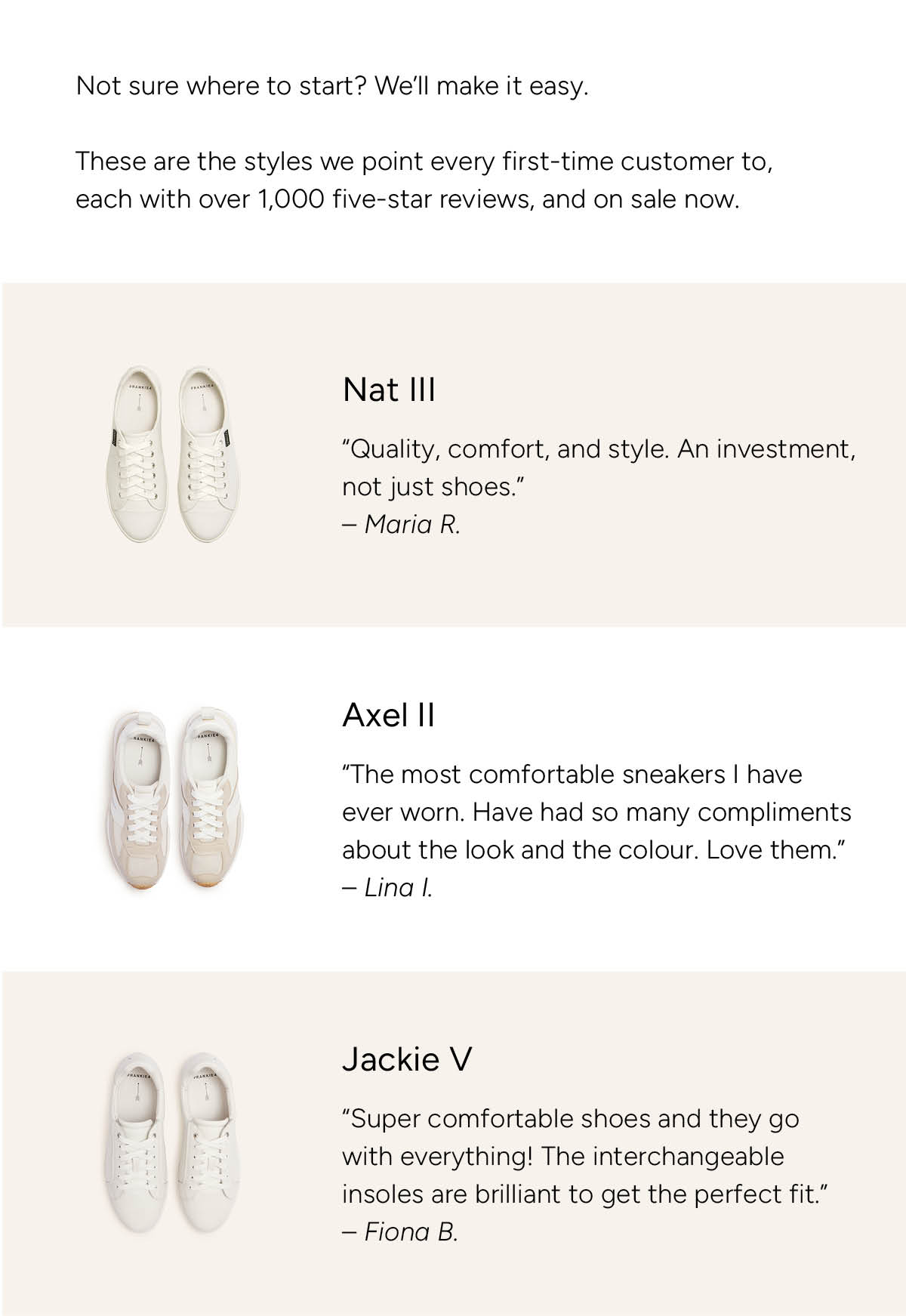 Not sure where to start? We'll make it easy. These are the styles we point every first-time customer to, each with over 1,000 five-star reviews, and on sale now. Nat III White Tumbled: "Quality, comfort, and style. An investment not just shoes." Maria R. Axel II Natural: "The most comfortable sneakers I have ever worn. Have had so many compliments about the look and the colour. Love them." Lina I. Jackie V White Tumbled: "Super comfortable shoes and they go with everything! The interchangeable insoles are brilliant to get the perfect fit." Fiona B.