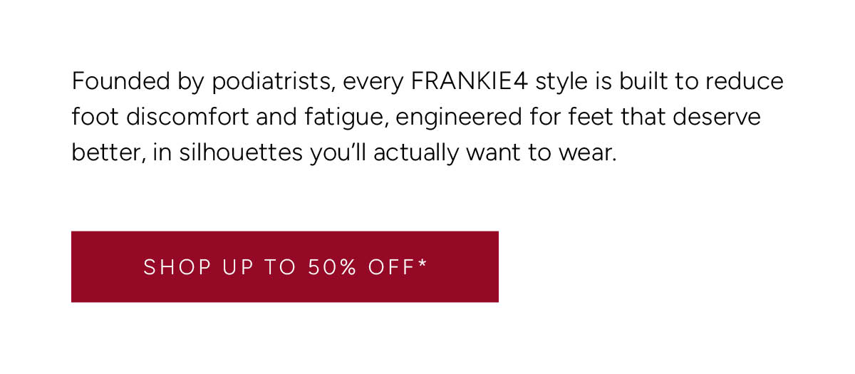 Founded by podiatrists, every FRANKIE4 style is built to reduce foot discomfort and fatigue, engineered for feet that deserve better, in silhouettes you'll actually want to wear. Shop Up to 50% Off*.