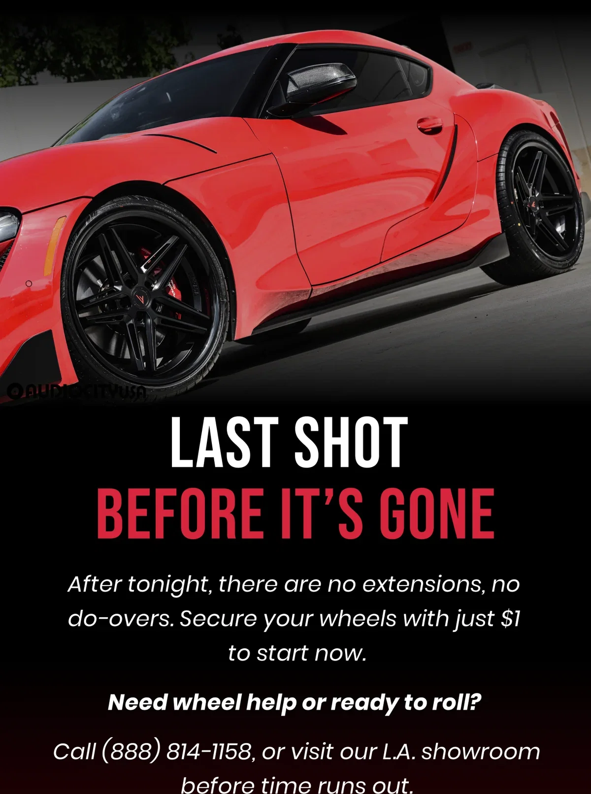 LAST SHOT BEFORE IT'S GONE After tonight, there are no extensions, no do-overs. Secure your wheels with just $1 to start now. Need wheel help or ready to roll? Call (888) 814-1158, or visit our L.A. showroom before time runs out.