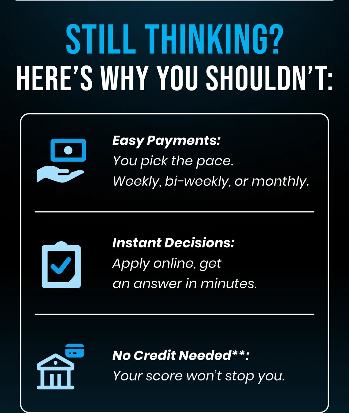STILL THINKING? HERE'S WHY YOU SHOULDN'T: Easy Payments: You pick the pace. Weekly, bi-weekly, or monthly. Instant Decisions: Apply online, get an answer in minutes. No Credit Needed**: Your score won't stop you.