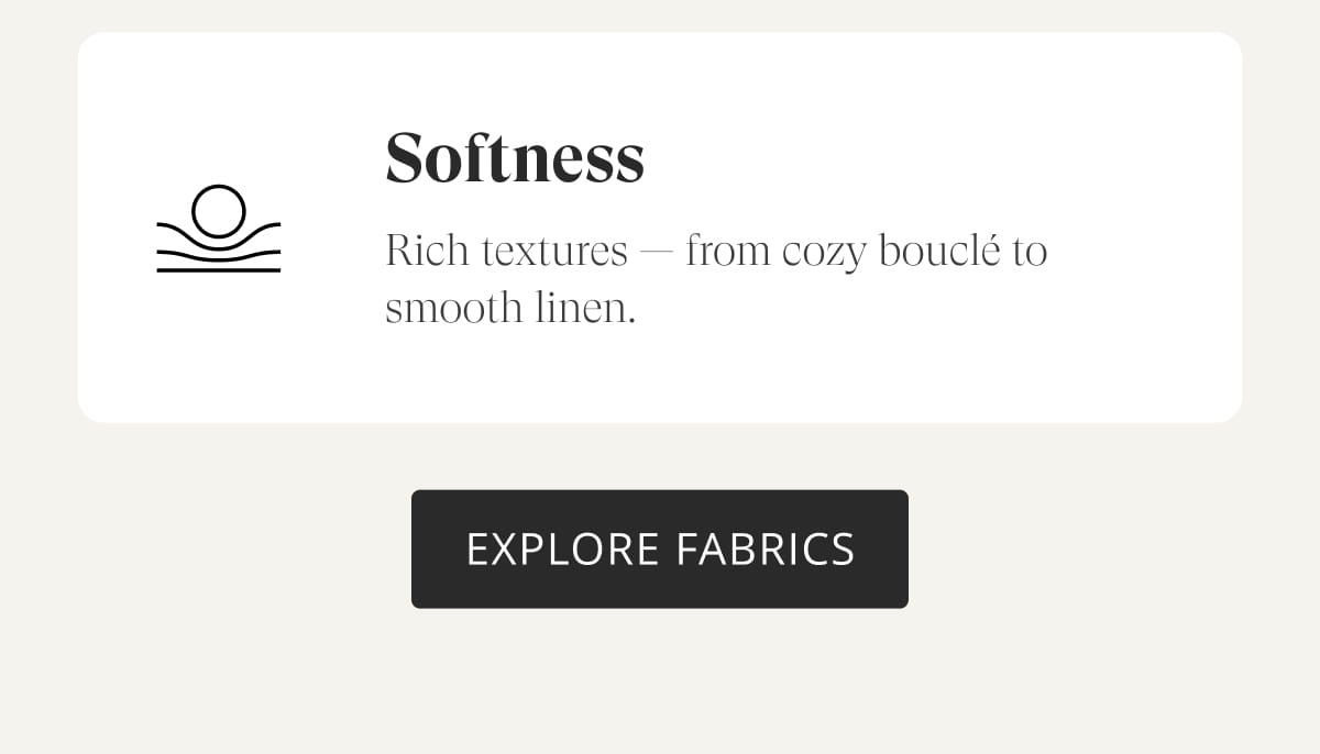 Softness: Rich textures — from cozy bouclé to smooth linen. Explore Fabrics