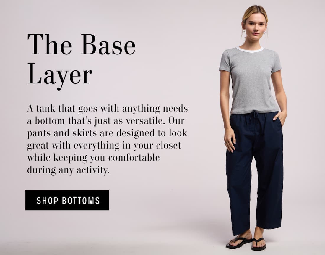 The Base Layer. A tank that goes with anything needs a bottom that's just as versatile. Our pants and skirts are designed to look great with everything in your closet while keeping you comfortable during any activity. Shop Bottoms. Model weawring Allergra Pant. 