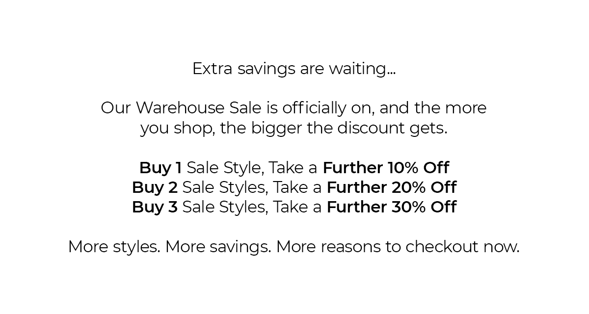 Extra Savings are waiting... Our warehouse sale is officially on, and the more you shop, the bigger the discount gets. Buy 1 sale style, Take a further 10% off | Buy 2 sales styles, take a further 20% off, Buy 3 sale styles, take a further 30% off. More Styles. More Savings. More reasons to checkout now. 