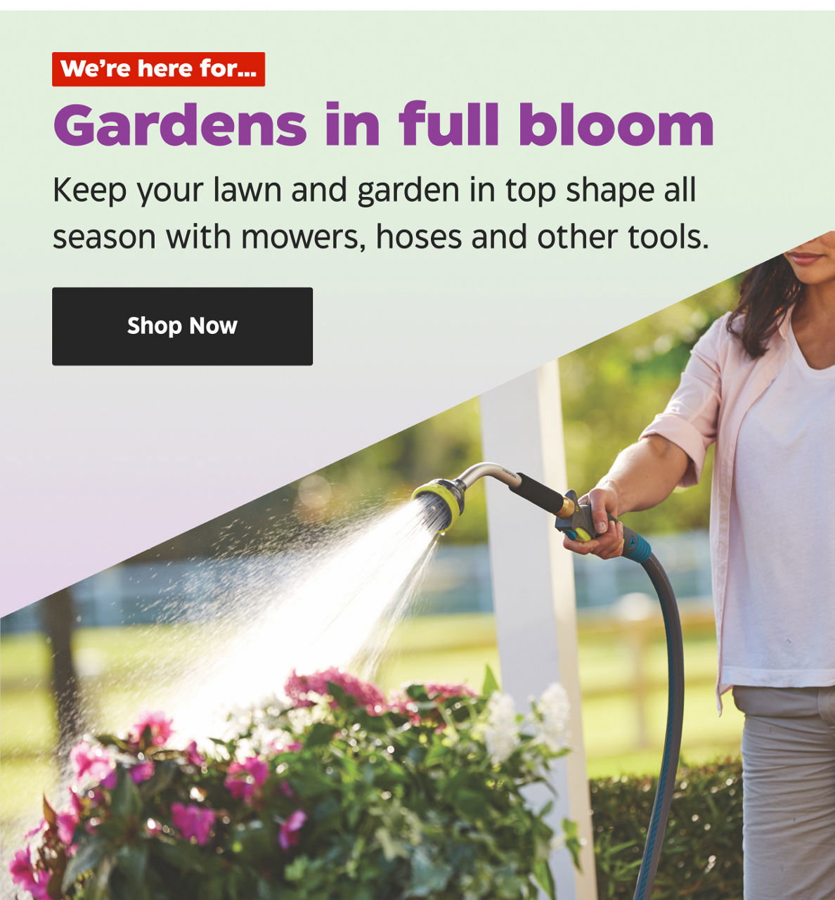 We’re here for… Gardens in full bloom. Keep your lawn and garden in top shape all season with mowers, hoses and other tools. Shop Now.