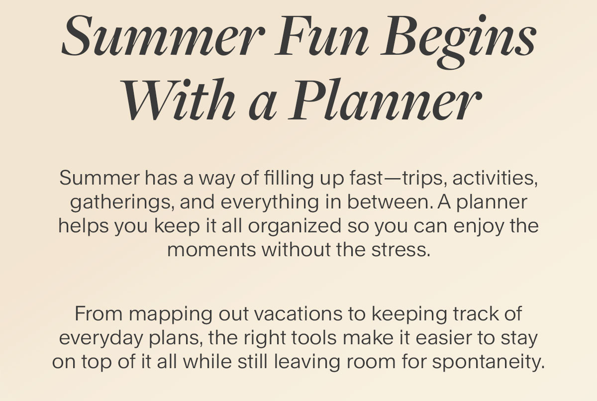 Summer Fun Begins With a Planner. Summer has a way of filling up fast–trips, activities, gatherings, and everything in between. A planner helps you keep it all organized so you can enjoy the moments without the stress. From mapping out vacations to keeping track of everyday plans, the right tools make it easier to stay on top of it all while still leaving room for spontaneity.