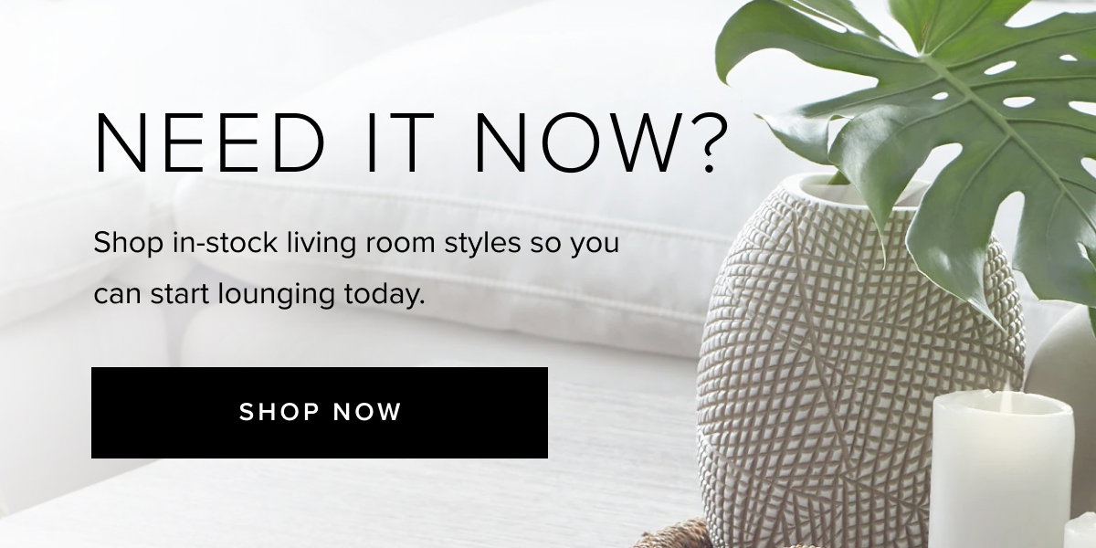 need it now? bring home in-stock living room designs so you can start lounging today- shop now