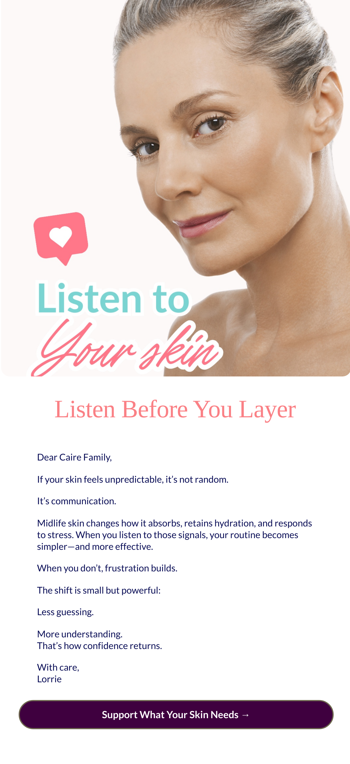  Listen Before You Layer
 Dear Caire Family,If your skin feels unpredictable, it’s not random.It’s communication.Midlife skin changes how it absorbs, retains hydration, and responds to stress. When you listen to those signals, your routine becomes simpler—and more effective.When you don’t, frustration builds.The shift is small but powerful:Less guessing.More understanding.That’s how confidence returns.With care,Lorrie Support What Your Skin Needs →