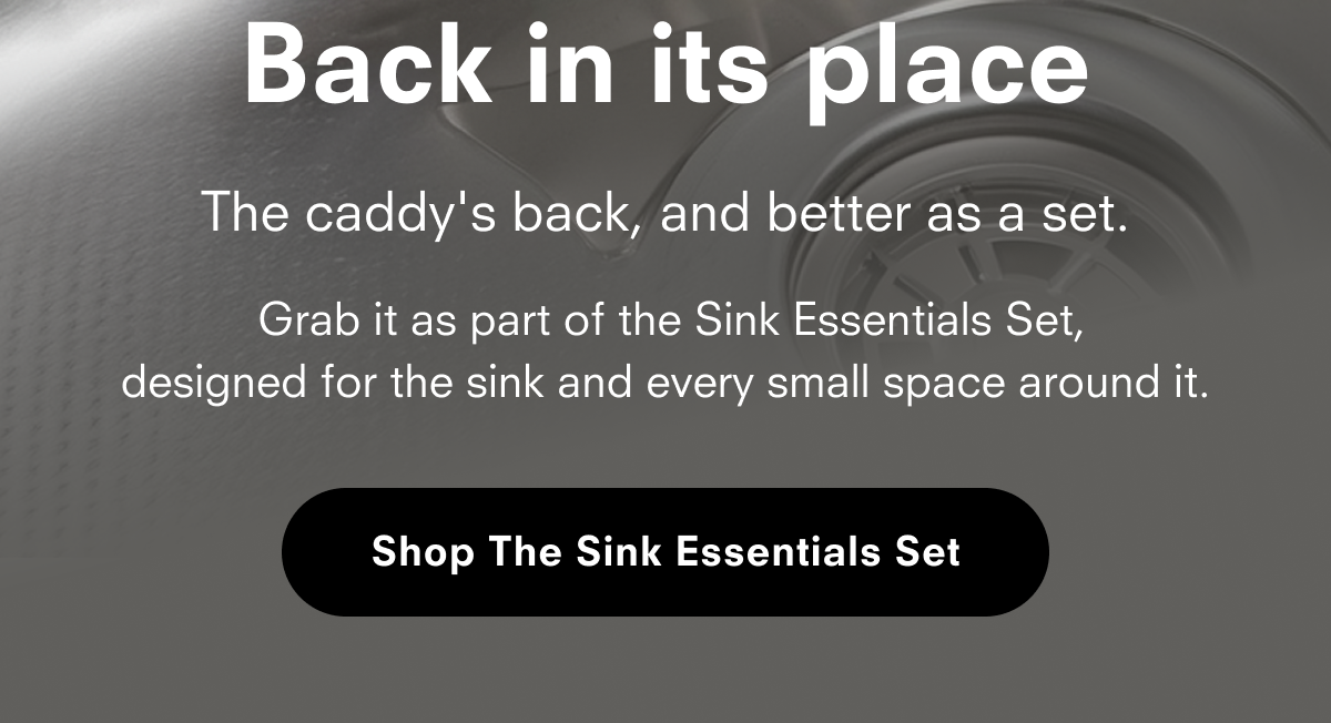 Back in its place The caddy's back, and better as a set. Grab it as part of the Sink Essentials Set, designed for the sink and every small space around it. Shop The Sink Essentials Set