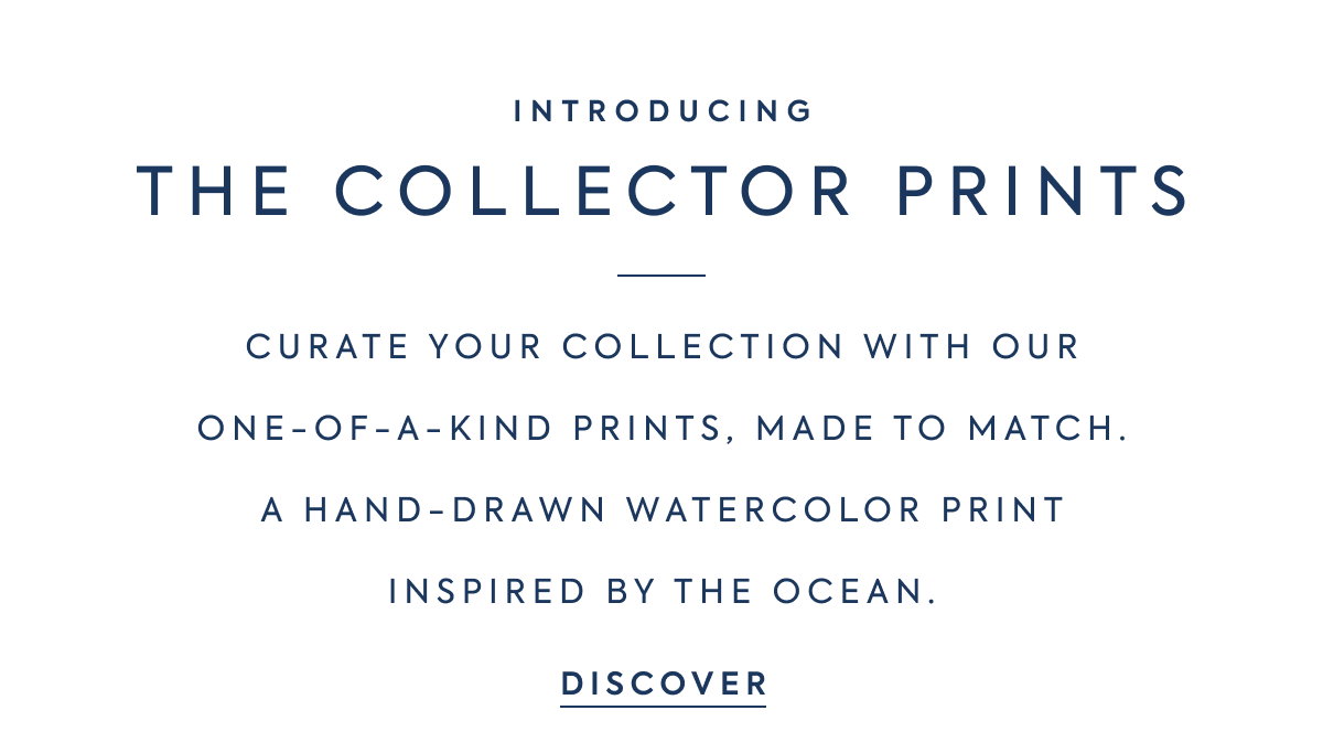 INTRODUCING - THE COLLECTOR PRINTS - CURATE YOUR COLLECTION WITH OUR - ONE-OF-A-KIND PRINTS, MADE TO MATCH. - A HAND-DRAWN WATERCOLOR PRINT - INSPIRED BY THE OCEAN. - DISCOVER