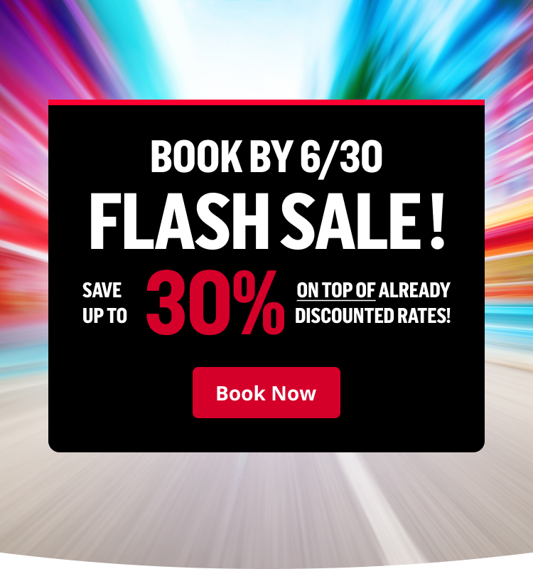 BOOK BY 6/30 - FLASH SALE! SAVE UP TO 30% ON TOP OF ALREADY DISCOUNTED RATES! | Book Now
