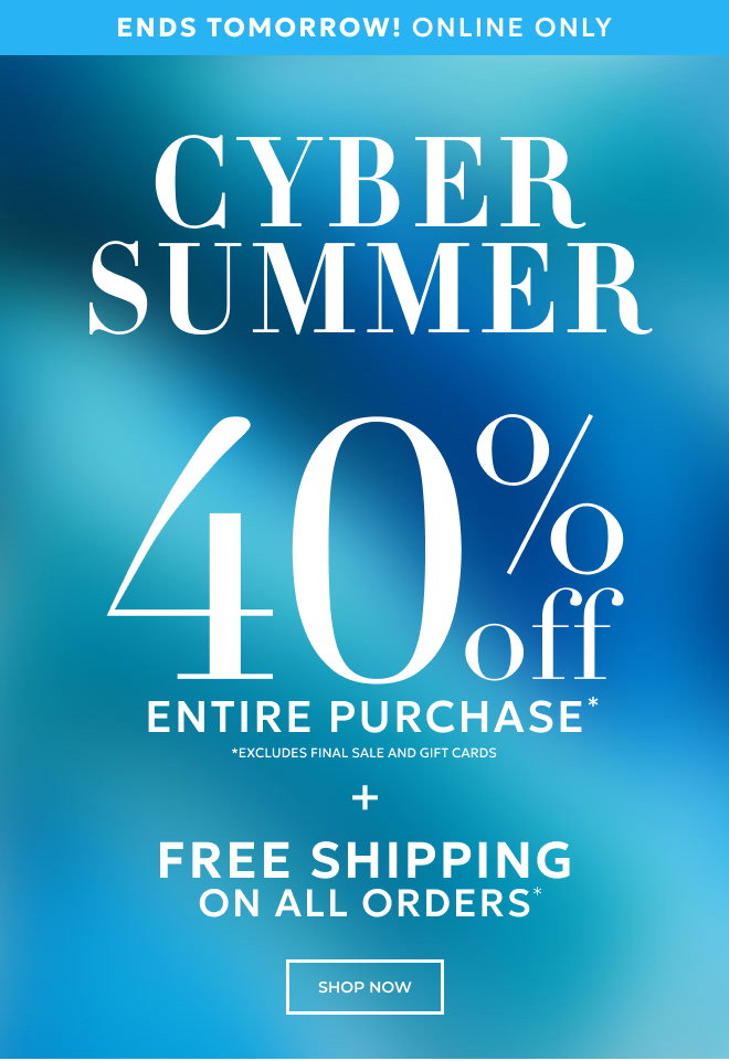 ENDS TOMORROW! ONLINE ONLY. CYBER SUMMER. 40% OFF ENTIRE PURCHASE* *EXCLUDES FINAL SALE AND GIFT CARDS + FREE SHIPPING ON ALL ORDERS* SHOP NOW