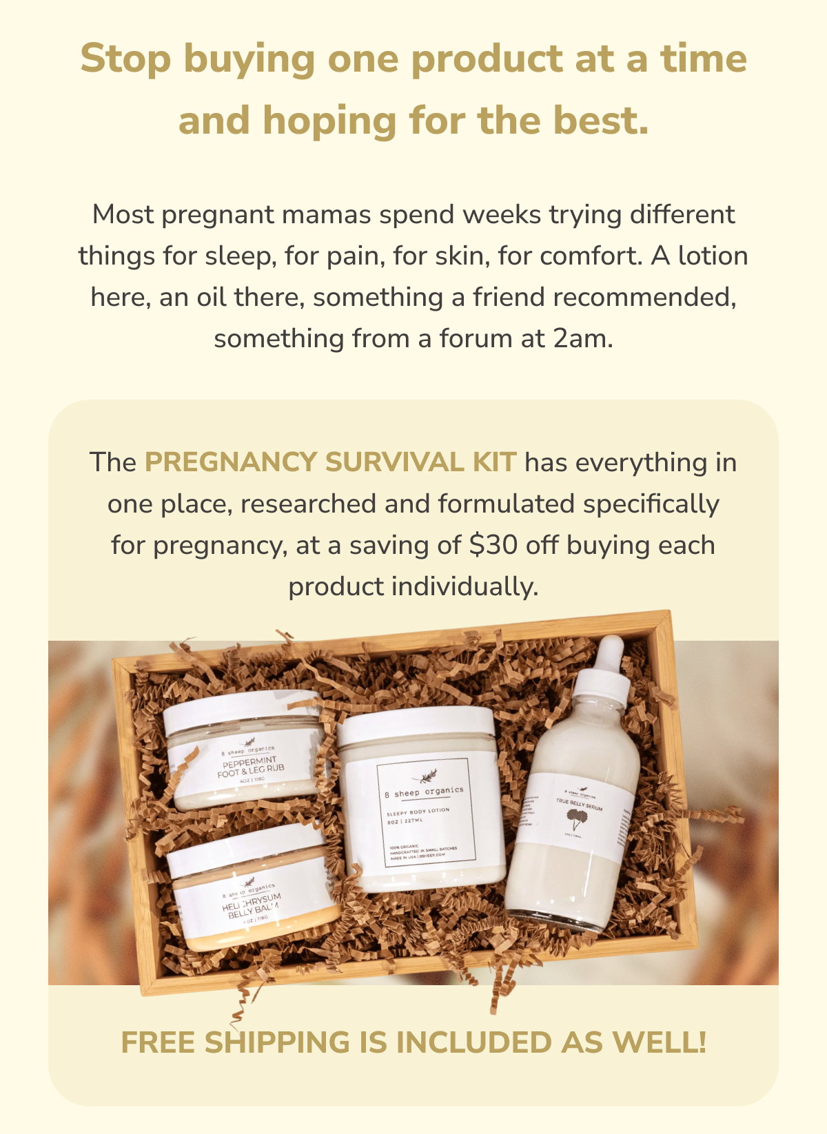 Stop buying one product at a time and hoping for the best.  Most pregnant mamas spend weeks trying different things for sleep, for pain, for skin, for comfort. A lotion here, an oil there, something a friend recommended, something from a forum at 2am.  The Pregnancy Survival Kit has everything in one place, researched and formulated specifically for pregnancy, at a saving of $30 off buying each product individually.  Free shipping is included as well!