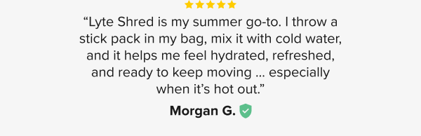 “Lyte Shred is my summer go-to. I throw a stick pack in my bag, mix it with cold water, and it helps me feel hydrated, refreshed, and ready to keep moving ... especially when it’s hot out.” - Morgan G. 