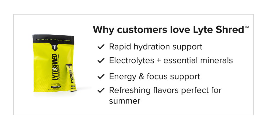 Why customers love Lyte Shred™: Rapid hydration support Electrolytes + essential minerals Energy & focus support Refreshing flavors perfect for summer