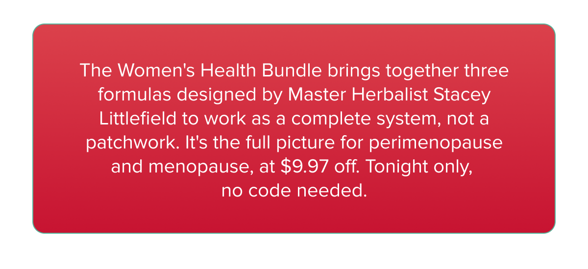 The Women's Health Bundle brings together three formulas designed by Master Herbalist Stacey Littlefield to work as a complete system, not a patchwork. It's the full picture for perimenopause and menopause, at $9.97 off. Tonight only,  no code needed.