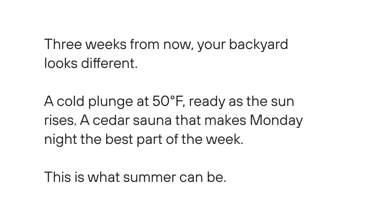 Three weeks from now, your backyard looks different.   A cold plunge at 50°F, ready as the sun rises. A cedar sauna that makes Monday night the best part of the week.   This is what summer can be.