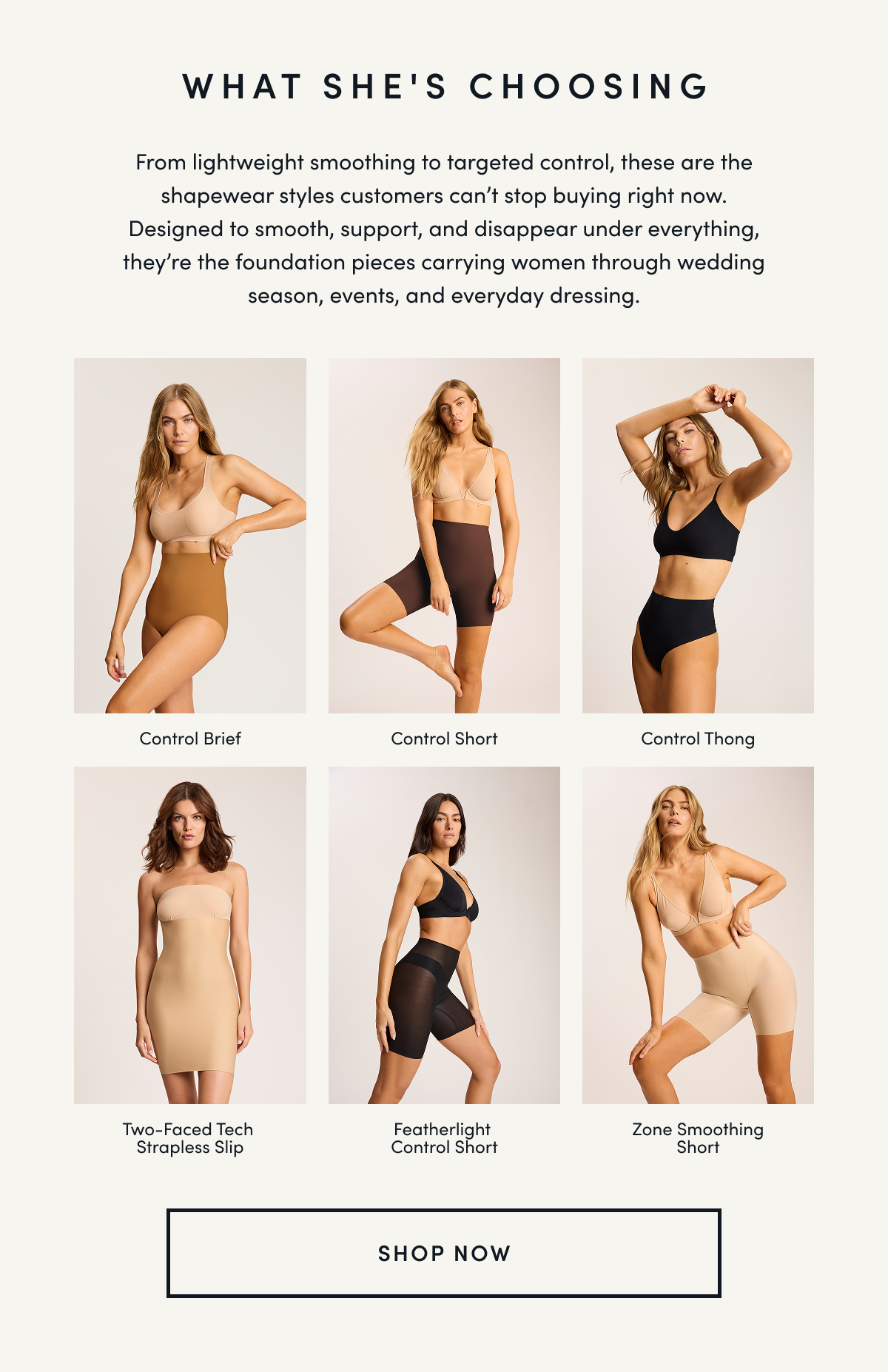 WHAT SHE'S CHOOSING From lightweight smoothing to targeted control, these are the shapewear styles customers can’t stop buying right now. Designed to smooth, support, and disappear under everything, they’re the foundation pieces carrying women through wedding season, events, and everyday dressing.| Control Brief Control Short Control Thong Two-Faced Tech Strapless Slip Featherlight Control Short Zone Smoothing Short | SHOP NOW
