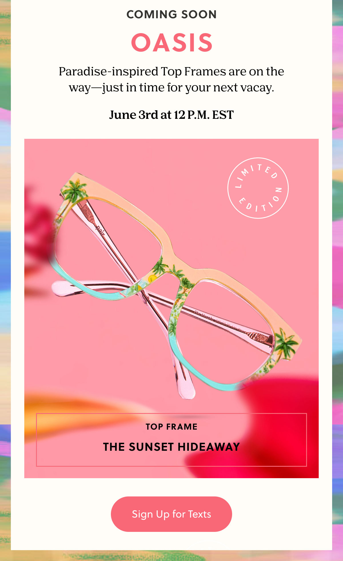 COMING SOON: OASIS - Paradise-inspired Top Frames are on the way—just in time for your next vacay.  June 3rd at 12 P.M. EST
