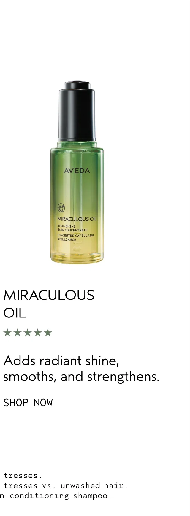 MIRACULOUS OIL | Adds radiant shine, smooths, and strengthens. | SHOP NOW | ¹Ex-vivo testing of Miraculous Oil on tresses. | ²Ex-vivo testing of Miraculous Oil on tresses vs. unwashed hair. | ³Laboratory testing on tresses vs. non-conditioning shampoo.