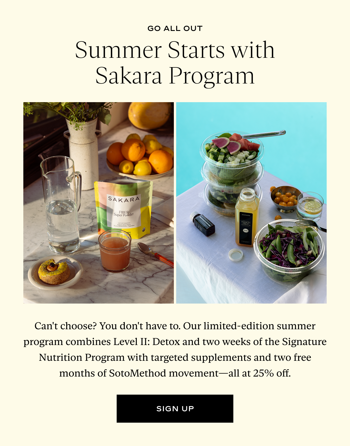 Summer Starts with Sakara Program: Can't choose? You don't have to. Our limited-edition summer program combines Level II: Detox and two weeks of the Signature Nutrition Program with targeted supplements and two free months of SotoMethod movement—all at 25% off.