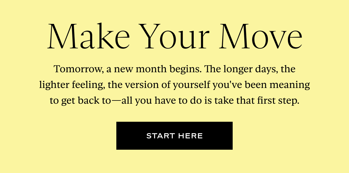 Make Your Move: Tomorrow, a new month begins. The longer days, the lighter feeling, the version of yourself you've been meaning to get back to—all you have to do is take that first step.