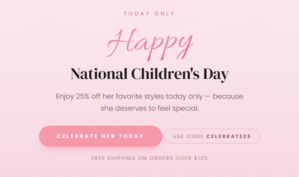 TODAY ONLY  Happy National Children's Day  Enjoy 25% off her favorite styles today only — because she deserves to feel special.  CELEBRATE HER TODAY  USE CODE CELEBRATE25  FREE SHIPPING ON ORDERS OVER $125