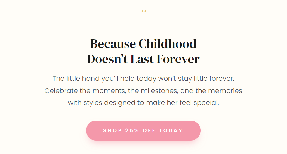 Because Childhood Doesn’t Last Forever  The little hand you’ll hold today won’t stay little forever.  Celebrate the moments, the milestones, and the memories with styles designed to make her feel special.  SHOP 25% OFF TODAY