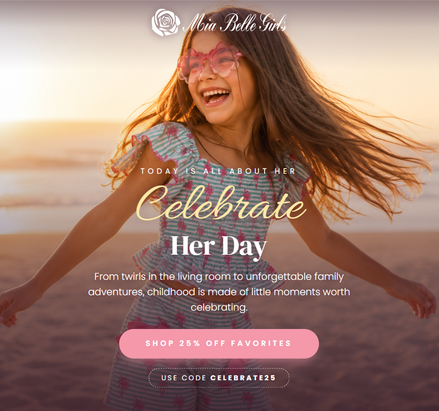TODAY IS ALL ABOUT HER  Celebrate Her Day  From twirls in the living room to unforgettable family adventures, childhood is made of little moments worth celebrating.  SHOP 25% OFF FAVORITES  USE CODE CELEBRATE25
