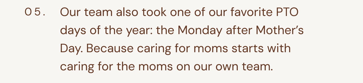 05. Our team also took one of our favorite PTO days of the year: the Monday after Mother’s Day. Because caring for moms starts with caring for the moms on our own team.