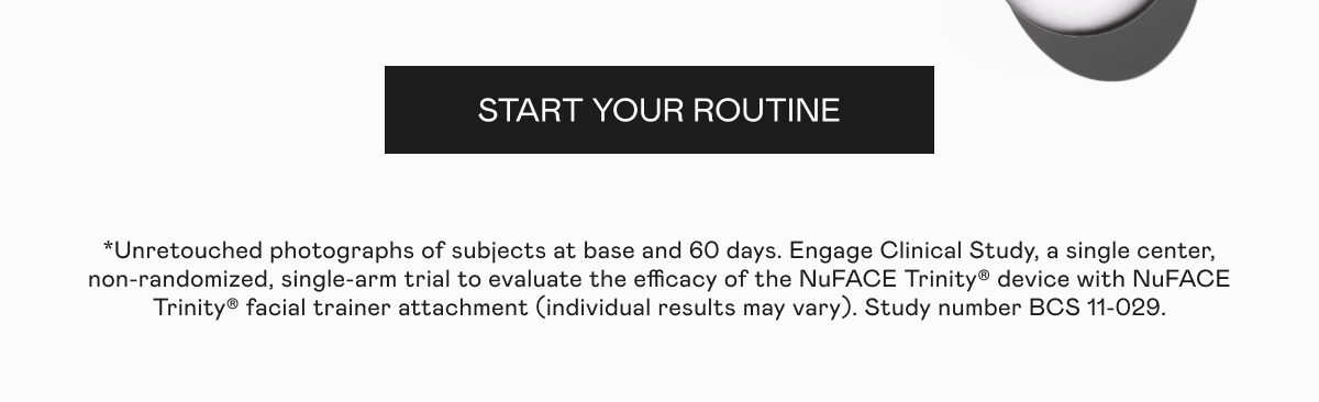 Click here to start your routine! *Unretouched photographs of subjects at base and 60 days. Engage Clinical Study, a single center, non-randomized, single-arm trial to evaluate the efficacy of the NuFACE Trinity® device with NuFACE Trinity® facial trainer attachment (individual results may vary). Study number BCS 11-029.
