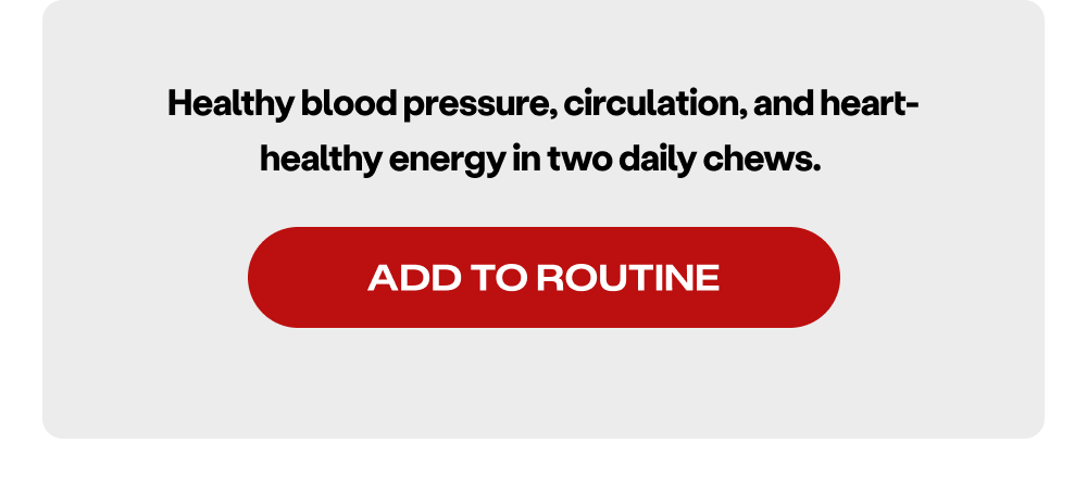 Healthy blood pressure, circulation, and heart-healthy energy in two daily chews. 