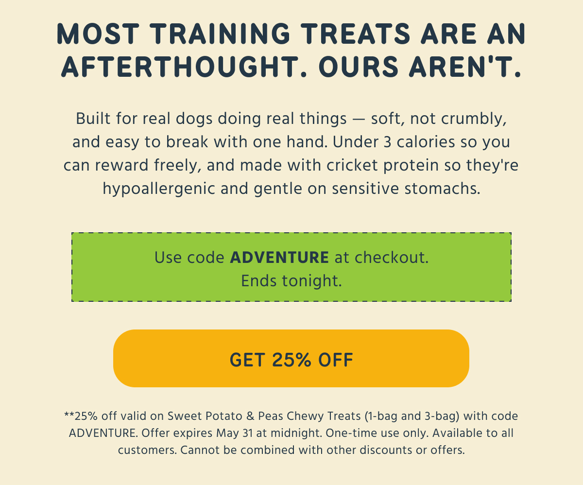 MOST TRAINING TREATS ARE AN AFTERTHOUGHT. OURS AREN'T. Built for real dogs doing real things - soft, not crumbly, and easy to break with one hand. Under 3 calories so you can reward freely, and made with cricket protein so they're hypoallergenic and gentle on sensitive stomachs. Use code ADVENTURE at checkout. Ends tonight. GET 25% OFF **25% off valid on Sweet Potato & Peas Chewy Treats (1-bag and 3-bag) with code ADVENTURE. Offer expires May 31 at midnight. One-time use only. Available to all customers. Cannot be combined with other discounts or offers.