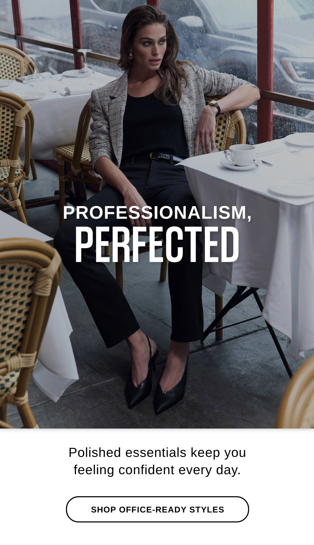 PROFESSIONALISM, PERFECTED Polished essentials keep you feeling confident every day. - SHOP OFFICE-READY STYLES >>