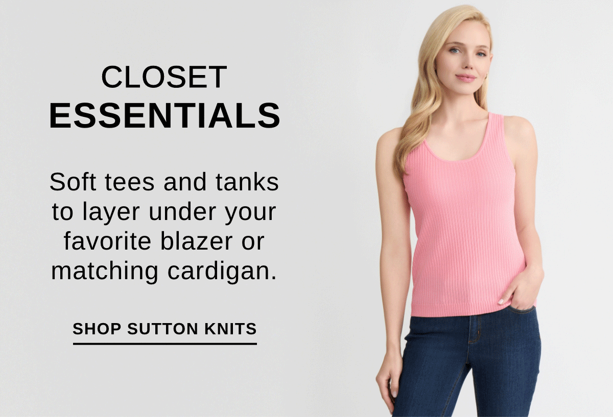 CLOSET ESSENTIALS Soft tees and tanks to layer under your favorite blazer or matching cardigan. - SHOP SUTTON KNITS >>