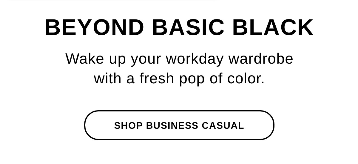 BEYOND BASIC BLACK Wake up your workday wardrobe with a fresh pop of color. - SHOP BUSINESS CASUAL >>
