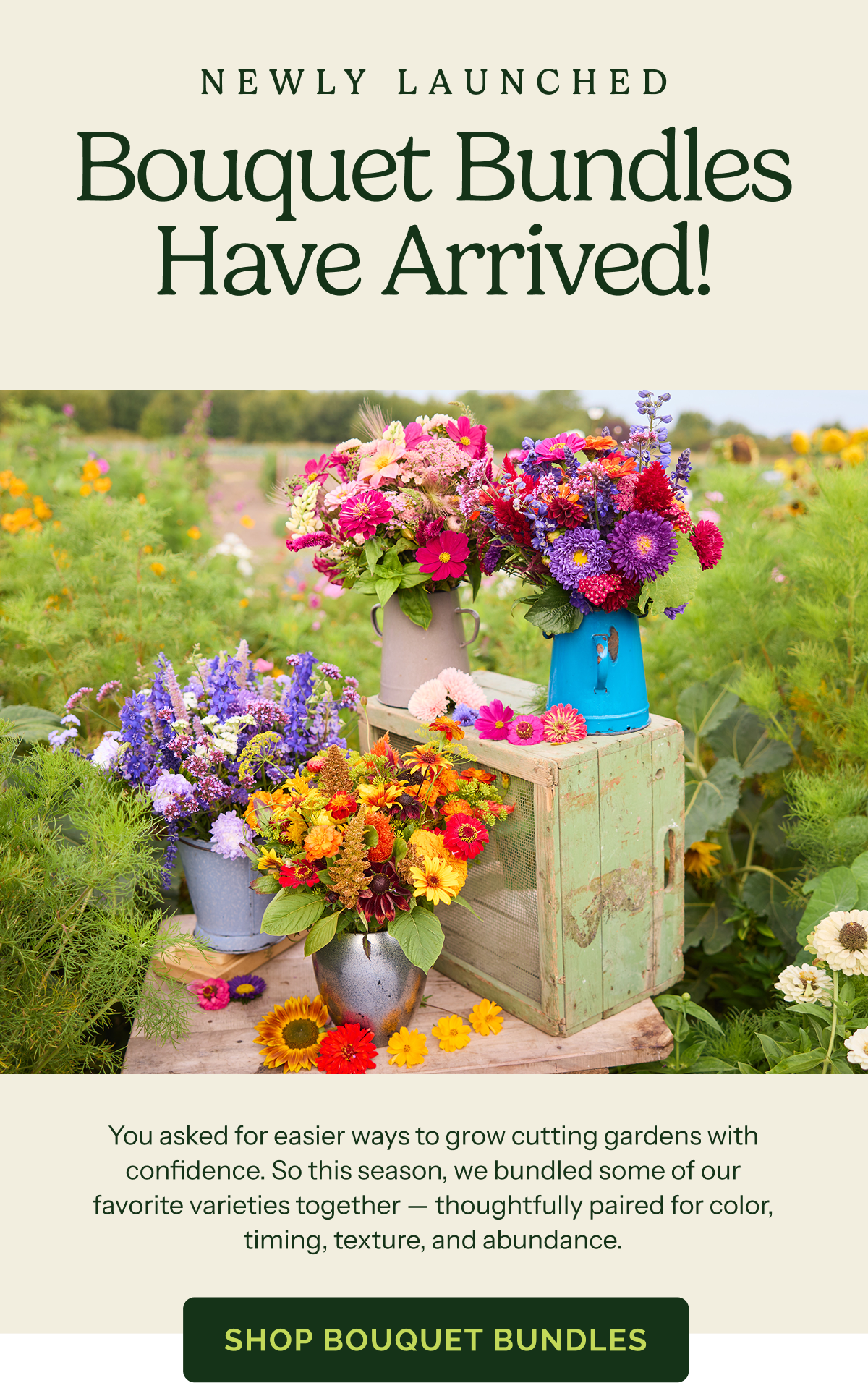 Newly Launched – Bouquet Bundles Have Arrived! You asked for easier ways to grow cutting gardens with confidence. So this season, we bundled some of our favorite varieties togehter – thoughtfully paired for color, timing, texture, and abundance. SHOP BOUQUET BUNDLES