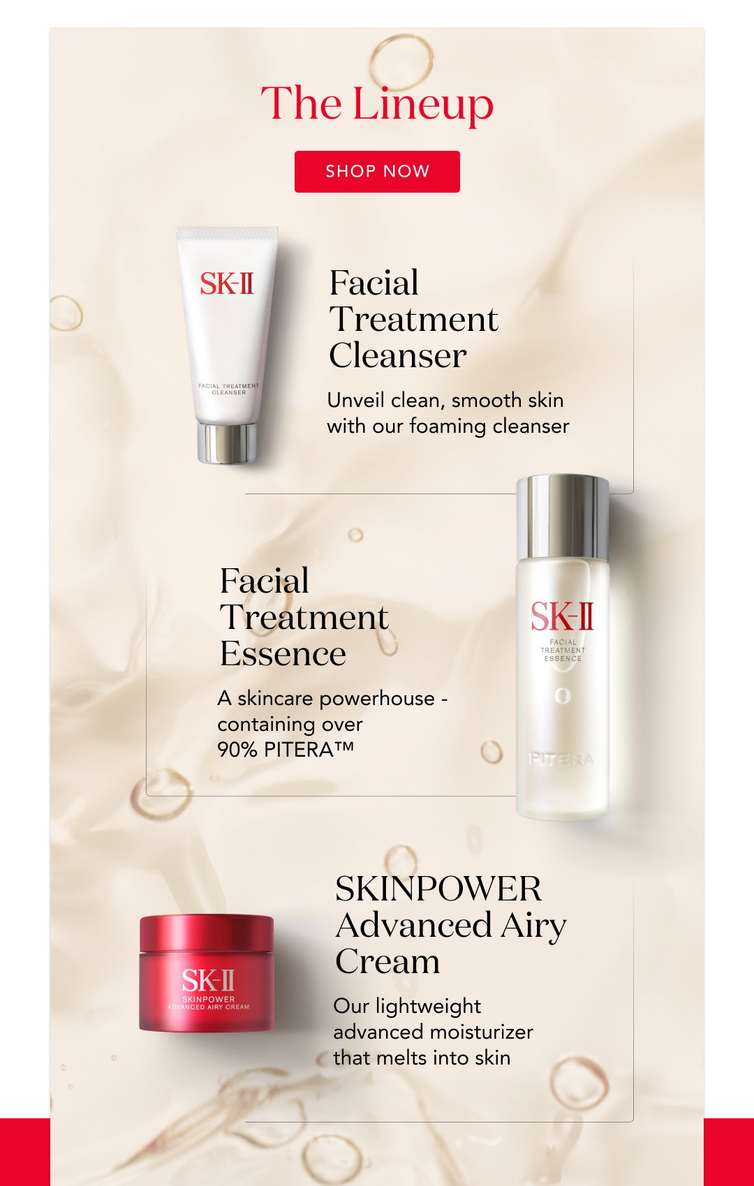 the lineup. shop now. facial treatment cleanser - unveil clean, smooth skin with our foaming cleanser. facial treatment essence - a skincare powerhouse - containing over 90% PITERA tm. Skinpower advanced airy cream - our lightweight advanced moisturizer that melts into skin