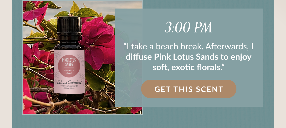 3:00 PM "I take a beach break. Afterwards, I diffuse Pink Lotus Sands to enjoy soft, exotic florals." | GET THIS SCENT