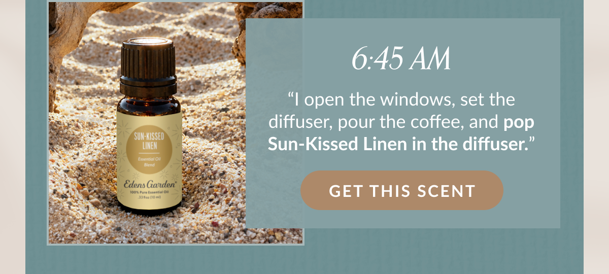 6:45 AM “I open the windows, set the diffuser, pour the coffee, and pop Sun-Kissed Linen in the diffuser.” | GET THIS SCENT